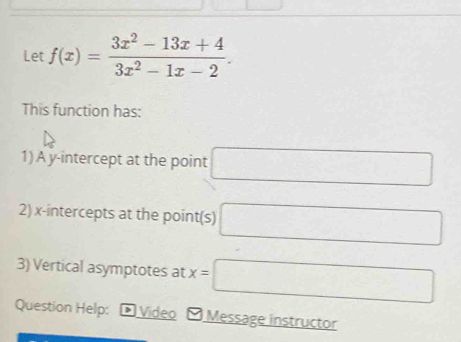 Let f(x)= (3x^2-13x+4)/3x^2-1x-2 . 
This function has: 
1)A y-intercept at the point □
2) x-intercepts at the point(s) □
3) Vertical asymptotes at x=□
Question Help: - Video - Message instructor