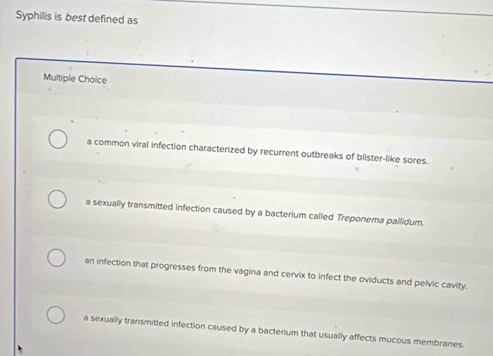 Syphilis is best defined as
Multiple Choice
a common viral infection characterized by recurrent outbreaks of blister-like sores.
a sexually transmitted infection caused by a bacterium called Treponema pallidum.
an infection that progresses from the vagina and cervix to infect the oviducts and pelvic cavity.
a sexually transmitted infection caused by a bacterium that usually affects mucous membranes.