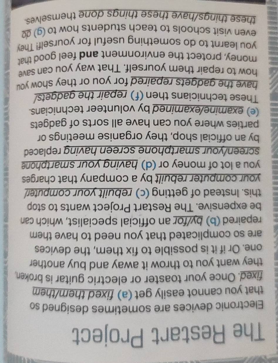 The Restart Project 
Electronic devices are sometimes designed so 
that you cannot easily get (a) fixed them/them 
fixed. Once your toaster or electric guitar is broken, 
they want you to throw it away and buy another 
one. Or if it is possible to fix them, the devices 
are so complicated that you need to have them 
repaired (b) by/for an official specialist, which can 
be expensive. The Restart Project wants to stop 
this. Instead of getting (c) rebuilt your computer 
your computer rebuilt by a company that charges 
you a lot of money or (d) having your smartphone 
screen/your smartphone screen having replaced 
by an official shop, they organise meetings or 
parties where you can have all sorts of gadgets 
(e) examine/examined by volunteer technicians. 
These technicians then (f) repair the gadgets/ 
have the gadgets repaired for you or they show you 
how to repair them yourself. That way you can save 
money, protect the environment and feel good that 
you learnt to do something useful for yourself! They 
even visit schools to teach students how to (g) g 
these things/have these things done themselves.