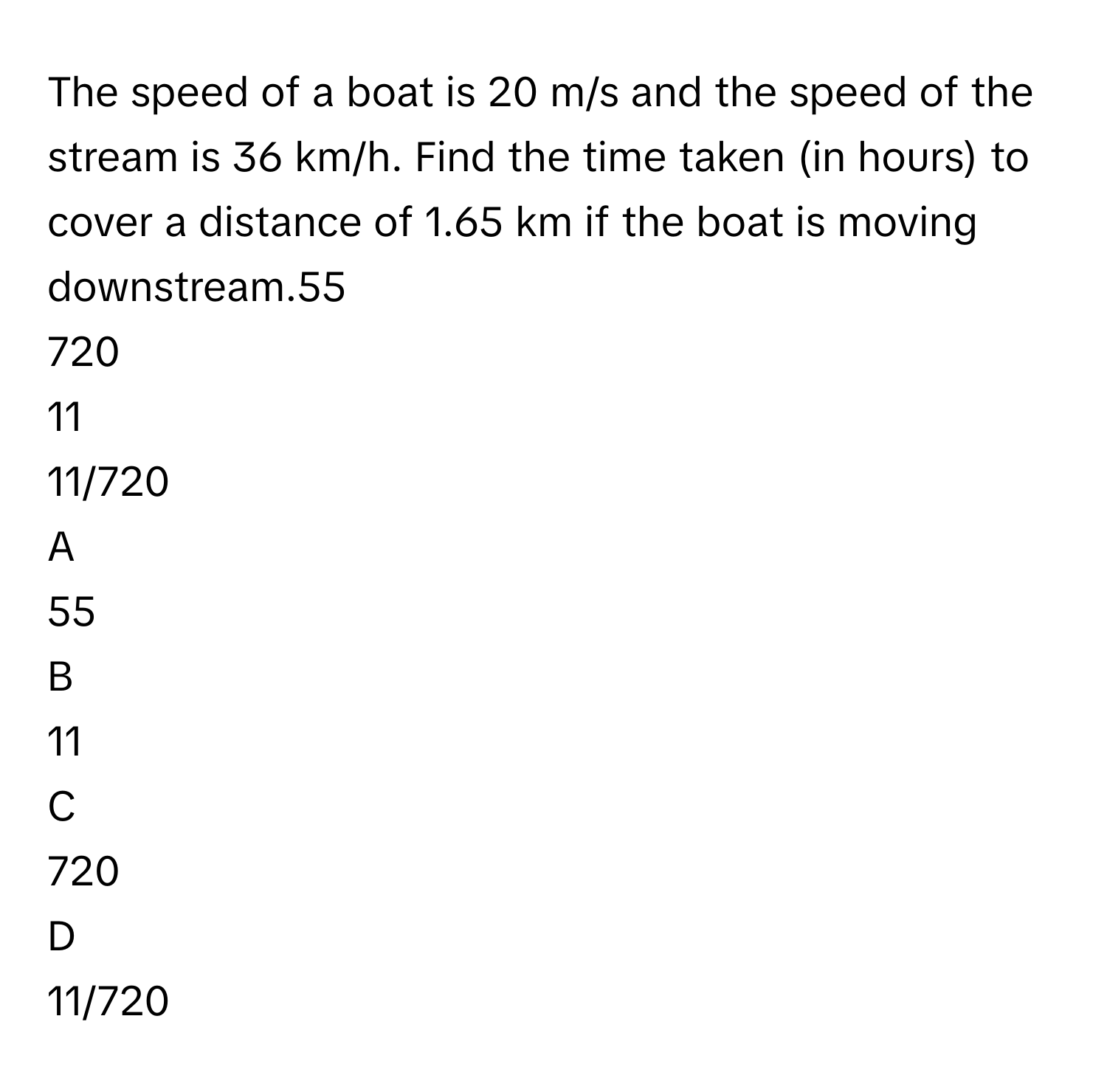 The speed of a boat is 20 m/s and the speed of the stream is 36 km/h. Find the time taken (in hours) to cover a distance of 1.65 km if the boat is moving downstream.55
720
11
11/720

A  
55 


B  
11 


C  
720 


D  
11/720