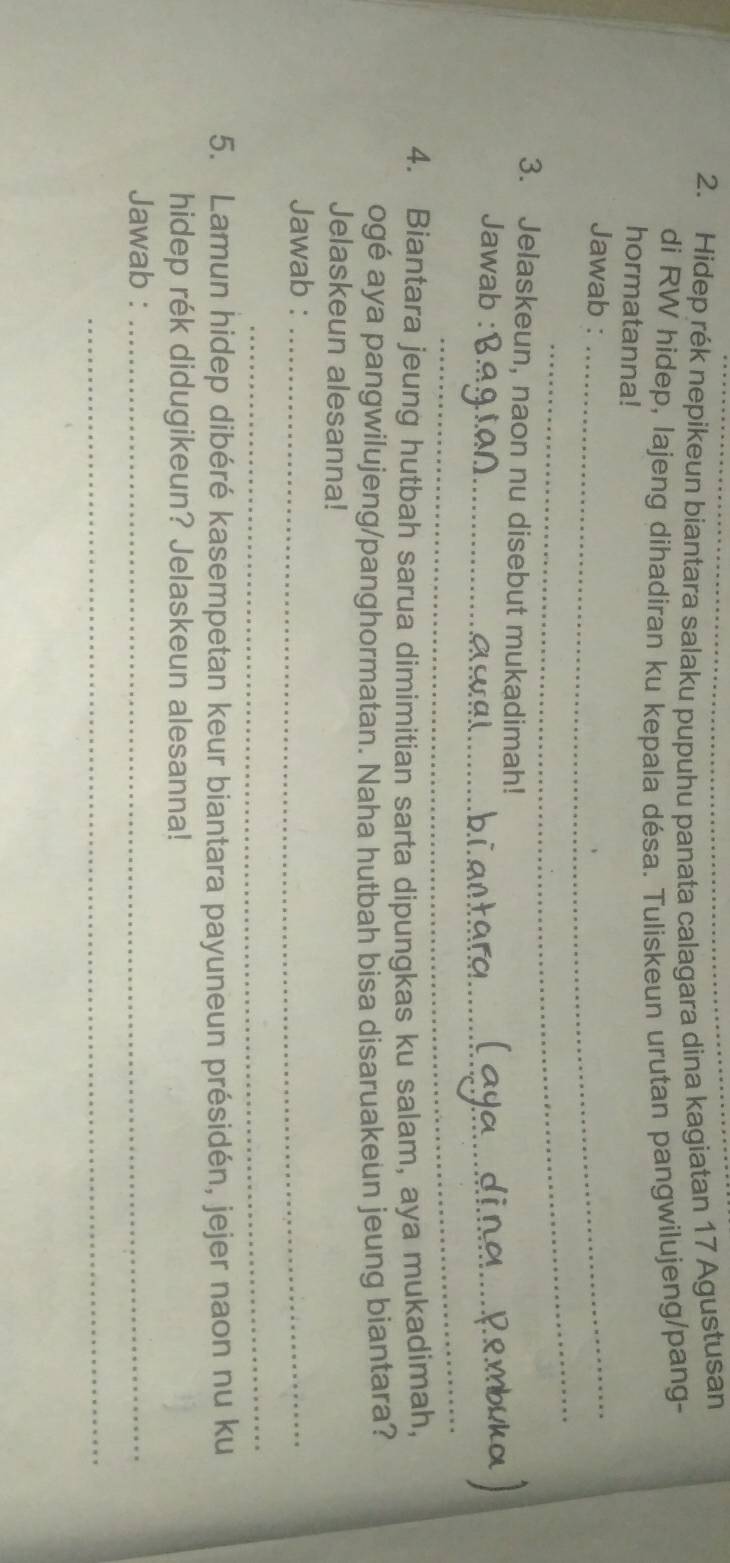 Hidep rék nepikeun biantara salaku pupuhu panata calagara dina kagiatan 17 Agustusan 
di RW hidep, lajeng dihadiran ku kepala désa. Tuliskeun urutan pangwilujeng/pang- 
hormatanna! 
Jawab :_ 
_ 
3. Jelaskeun, naon nu disebut mukadimah! 
Jawab :_ 
_ 
4. Biantara jeung hutbah sarua dimimitian sarta dipungkas ku salam, aya mukadimah, 
ogé aya pangwilujeng/panghormatan. Naha hutbah bisa disaruakeun jeung biantara? 
Jelaskeun alesanna! 
Jawab :_ 
_ 
5. Lamun hidep dibéré kasempetan keur biantara payuneun présidén, jejer naon nu ku 
hidep rék didugikeun? Jelaskeun alesanna! 
Jawab :_ 
_