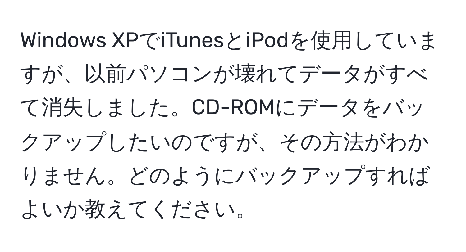 Windows XPでiTunesとiPodを使用していますが、以前パソコンが壊れてデータがすべて消失しました。CD-ROMにデータをバックアップしたいのですが、その方法がわかりません。どのようにバックアップすればよいか教えてください。