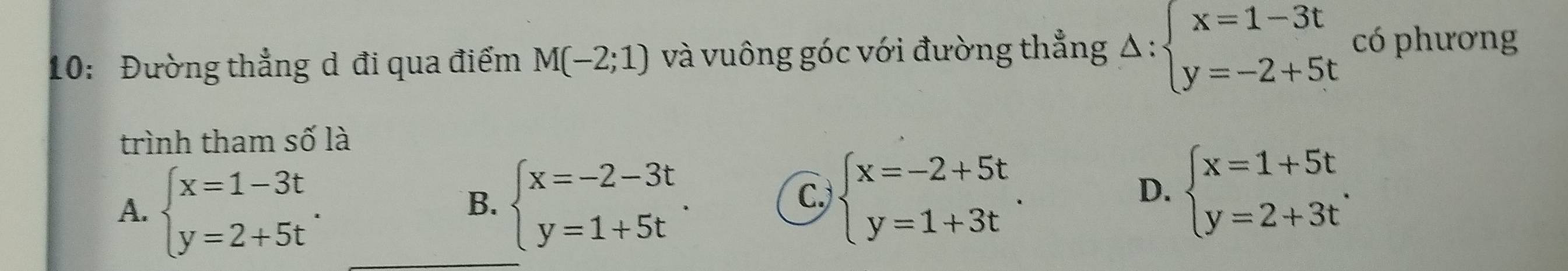 10: Đường thẳng d đi qua điểm M(-2;1) và vuông góc với đường thẳng Delta :beginarrayl x=1-3t y=-2+5tendarray. có phương
trình tham số là
A. beginarrayl x=1-3t y=2+5tendarray.. beginarrayl x=-2-3t y=1+5tendarray.. 
B.
C. beginarrayl x=-2+5t y=1+3tendarray.. beginarrayl x=1+5t y=2+3tendarray.. 
D.