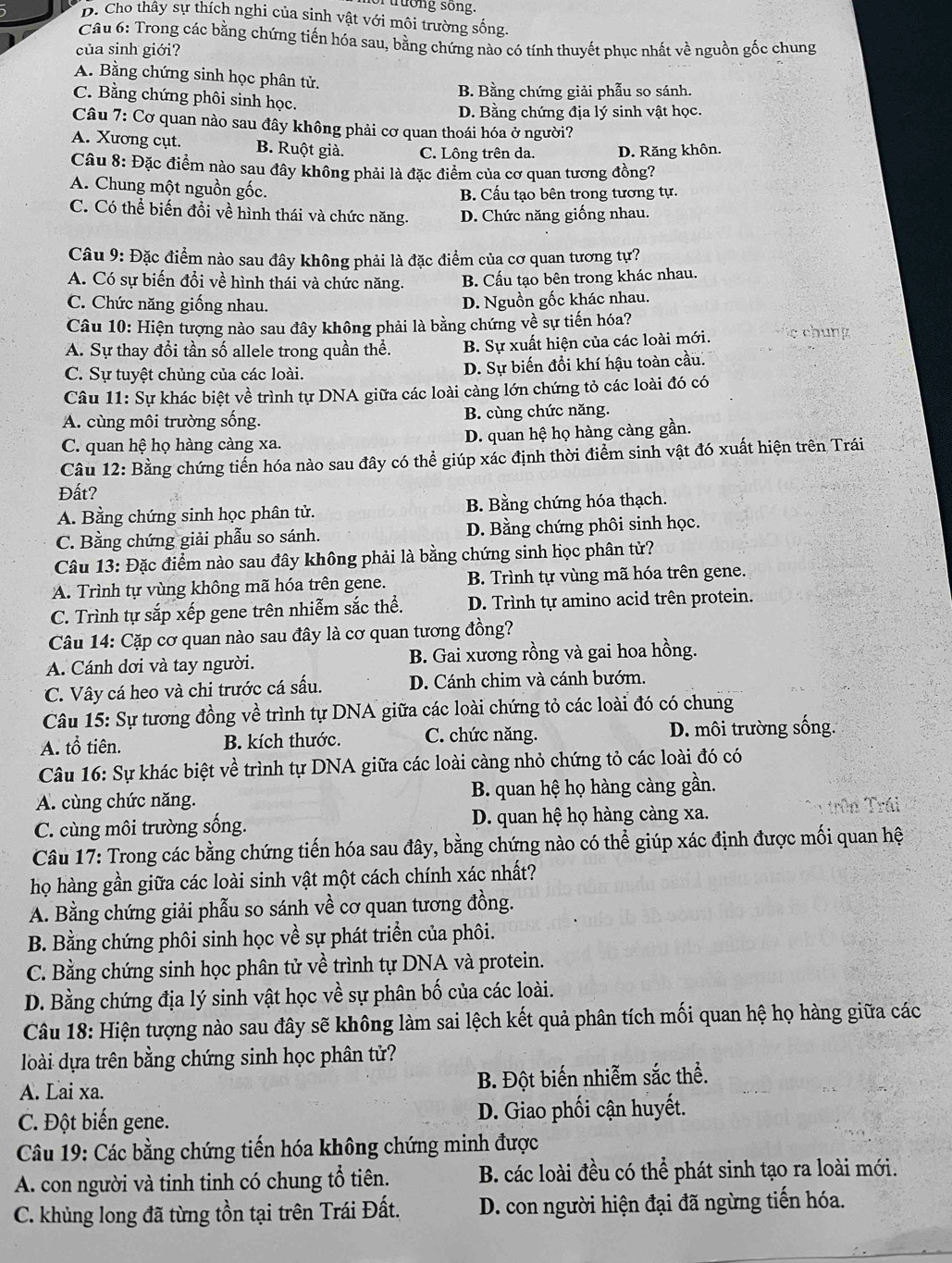 truong song.
D. Cho thây sự thích nghi của sinh vật với môi trường sống.
Câu 6: Trong các bằng chứng tiến hóa sau, bằng chứng nào có tính thuyết phục nhất về nguồn gốc chung
của sinh giới?
A. Bằng chứng sinh học phân tử.
B. Bằng chứng giải phẫu so sánh.
C. Bằng chứng phôi sinh học.
D. Bằng chứng địa lý sinh vật học.
Câu 7: Cơ quan nào sau đây không phải cơ quan thoái hóa ở người?
A. Xương cụt. B. Ruột già. C. Lông trên da. D. Răng khôn.
Câu 8: Đặc điểm nào sau đây không phải là đặc điểm của cơ quan tương đồng?
A. Chung một nguồn gốc.
B. Cấu tạo bên trong tương tự.
C. Có thể biến đồi về hình thái và chức năng. D. Chức năng giống nhau.
Câu 9: Đặc điểm nào sau đây không phải là đặc điểm của cơ quan tương tự?
A. Có sự biến đổi về hình thái và chức năng. B. Cấu tạo bên trong khác nhau.
C. Chức năng giống nhau. D. Nguồn gốc khác nhau.
Câu 10: Hiện tượng nào sau đây không phải là bằng chứng về sự tiến hóa?
A. Sự thay đổi tần số allele trong quần thể. B. Sự xuất hiện của các loài mới.    ch  g
C. Sự tuyệt chủng của các loài. D. Sự biến đổi khí hậu toàn cầu.
Câu 11: Sự khác biệt về trình tự DNA giữa các loài càng lớn chứng tỏ các loài đó có
A. cùng môi trường sống. B. cùng chức năng.
C. quan hệ họ hàng càng xa. D. quan hệ họ hàng càng gần.
Câu 12: Bằng chứng tiến hóa nào sau đây có thể giúp xác định thời điểm sinh vật đó xuất hiện trên Trái
Đất?
A. Bằng chứng sinh học phân tử. B. Bằng chứng hóa thạch.
C. Bằng chứng giải phẫu so sánh. D. Bằng chứng phôi sinh học.
Câu 13: Đặc điểm nào sau đây không phải là bằng chứng sinh học phân tử?
A. Trình tự vùng không mã hóa trên gene. B. Trình tự vùng mã hóa trên gene.
C. Trình tự sắp xếp gene trên nhiễm sắc thể. D. Trình tự amino acid trên protein.
Câu 14: Cặp cơ quan nào sau đây là cơ quan tương đồng?
A. Cánh dơi và tay người. B. Gai xương rồng và gai hoa hồng.
C. Vây cá heo và chi trước cá sấu. D. Cánh chim và cánh bướm.
Câu 15: Sự tương đồng về trình tự DNA giữa các loài chứng tỏ các loài đó có chung
A. tổ tiên. B. kích thước. C. chức năng. D. môi trường sống.
Câu 16: Sự khác biệt về trình tự DNA giữa các loài càng nhỏ chứng tỏ các loài đó có
A. cùng chức năng. B. quan hệ họ hàng càng gần.
C. cùng môi trường sống. D. quan hệ họ hàng càng xa. * 1 trên Trái
Câu 17: Trong các bằng chứng tiến hóa sau đây, bằng chứng nào có thể giúp xác định được mối quan hệ
họ hàng gần giữa các loài sinh vật một cách chính xác nhất?
A. Bằng chứng giải phẫu so sánh về cơ quan tương đồng.
B. Bằng chứng phôi sinh học về sự phát triển của phôi.
C. Bằng chứng sinh học phân tử về trình tự DNA và protein.
D. Bằng chứng địa lý sinh vật học về sự phân bố của các loài.
Câu 18: Hiện tượng nào sau đây sẽ không làm sai lệch kết quả phân tích mối quan hệ họ hàng giữa các
loài dựa trên bằng chứng sinh học phân tử?
A. Lai xa. B. Đột biến nhiễm sắc thể.
C. Đột biến gene.  D. Giao phối cận huyết.
Cu 19: Các bằng chứng tiến hóa không chứng minh được
A. con người và tinh tinh có chung tổ tiên. B. các loài đều có thể phát sinh tạo ra loài mới.
C. khủng long đã từng tồn tại trên Trái Đất.  D. con người hiện đại đã ngừng tiến hóa.