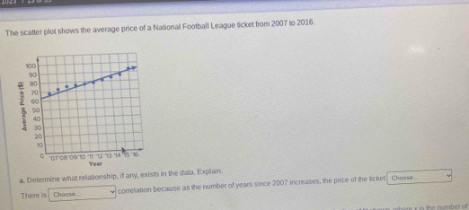 The scatter plot shows the average price of a National Football League ticket from 2007 to 2016. 
; 
a. Determine what relationship, if any, exists in the data. Explain. Choose 
There is Choose correliation because as the number of years since 2007 increases, the price of the ticket