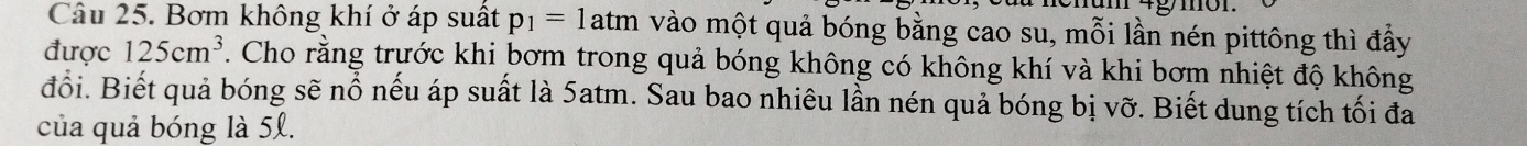 Bơm không khí ở áp suất p_1=1atm vào một quả bóng bằng cao su, mỗi lần nén pittông thì đầy 
được 125cm^3. Cho rằng trước khi bơm trong quả bóng không có không khí và khi bơm nhiệt độ không 
đổi. Biết quả bóng sẽ nổ nếu áp suất là 5atm. Sau bao nhiêu lần nén quả bóng bị vỡ. Biết dung tích tối đa 
của quả bóng là 5l.