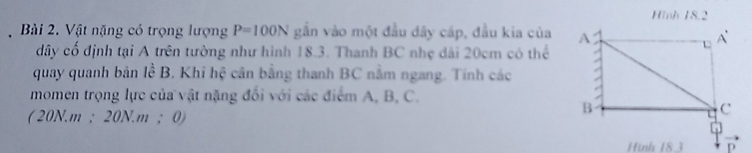 Hình 18.2 
, Bài 2. Vật nặng có trọng lượng P=100N gắn vào một đầu dây cáp, đầu kia của 
dây cố định tại A trên tường như hình 18.3. Thanh BC nhẹ dài 20cm có thể 
quay quanh bản lề B. Khi hệ cân bằng thanh BC nằm ngang. Tính các 
momen trọng lực của vật nặng đổi với các điểm A, B, C. 
( 20N. m; 20N. m; 0) 
Hình 183