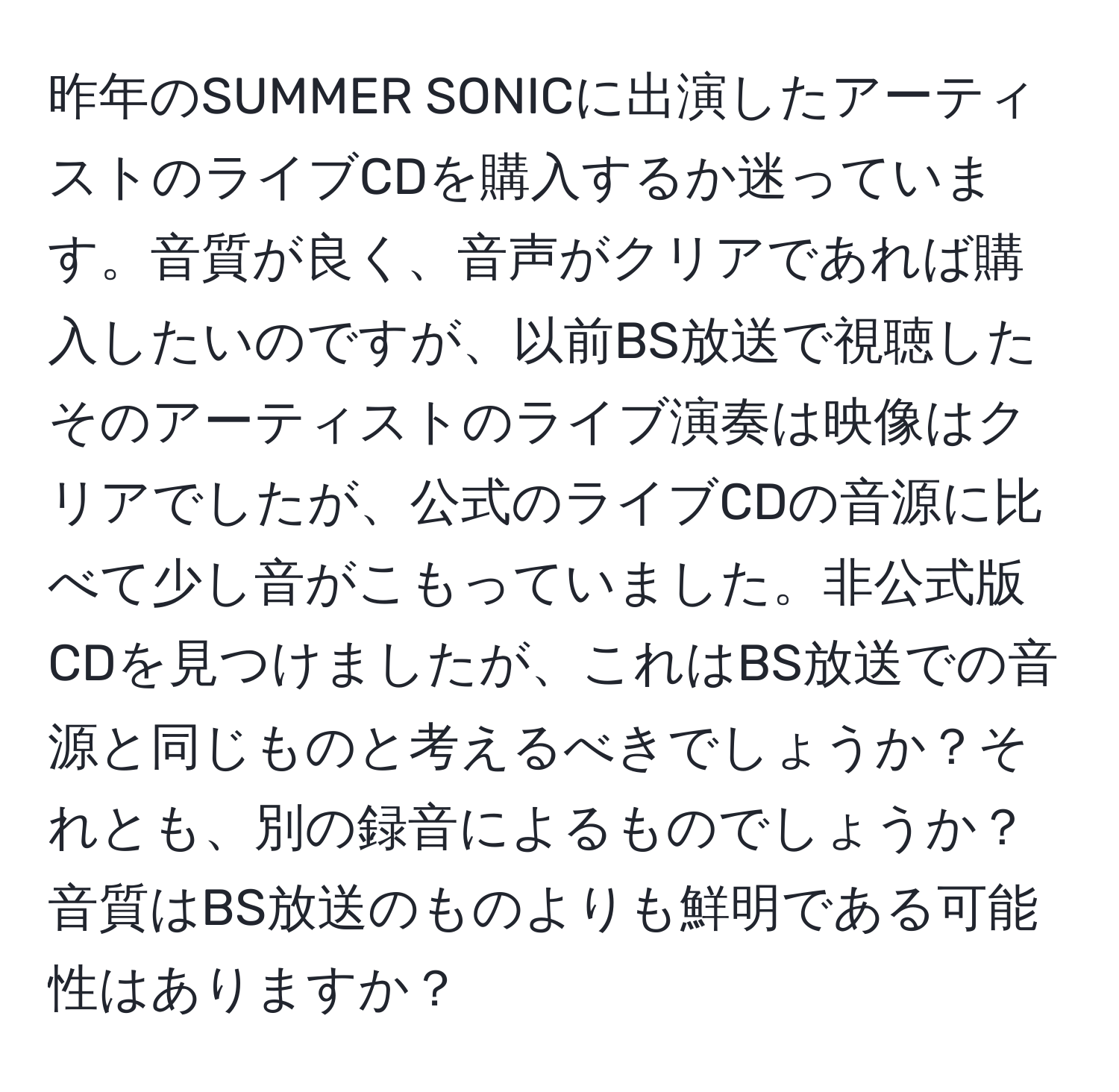 昨年のSUMMER SONICに出演したアーティストのライブCDを購入するか迷っています。音質が良く、音声がクリアであれば購入したいのですが、以前BS放送で視聴したそのアーティストのライブ演奏は映像はクリアでしたが、公式のライブCDの音源に比べて少し音がこもっていました。非公式版CDを見つけましたが、これはBS放送での音源と同じものと考えるべきでしょうか？それとも、別の録音によるものでしょうか？音質はBS放送のものよりも鮮明である可能性はありますか？