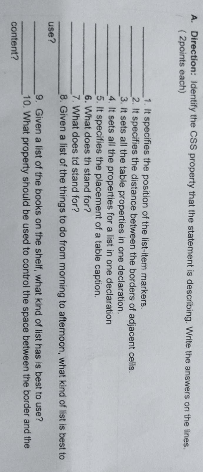 Direction: Identify the CSS property that the statement is describing. Write the answers on the lines. 
( 2points each) 
_1. It specifies the position of the list-item markers. 
_2. It specifies the distance between the borders of adjacent cells. 
_3. It sets all the table properties in one declaration. 
_4. It sets all the properties for a list in one declaration 
_5. It specifies the placement of a table caption. 
_6. What does th stand for? 
_7. What does td stand for? 
_8. Given a list of the things to do from morning to afternoon, what kind of list is best to 
use? 
_9. Given a list of the books on the shelf, what kind of list has is best to use? 
_10. What property should be used to control the space between the border and the 
content?