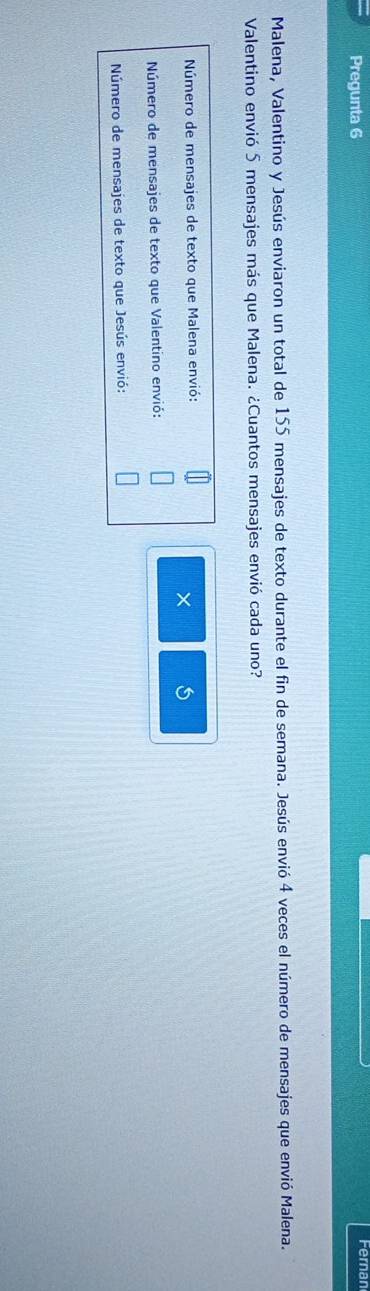 Pregunta 6 Fernan 
Malena, Valentino y Jesús enviaron un total de 155 mensajes de texto durante el fin de semana. Jesús envió 4 veces el número de mensajes que envió Malena. 
Valentino envió 5 mensajes más que Malena. ¿Cuantos mensajes envió cada uno? 
Número de mensajes de texto que Malena envió: 
× 5
Número de mensajes de texto que Valentino envió: 
Número de mensajes de texto que Jesús envió: