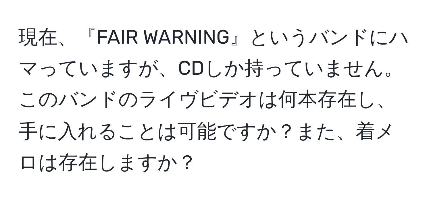 現在、『FAIR WARNING』というバンドにハマっていますが、CDしか持っていません。このバンドのライヴビデオは何本存在し、手に入れることは可能ですか？また、着メロは存在しますか？