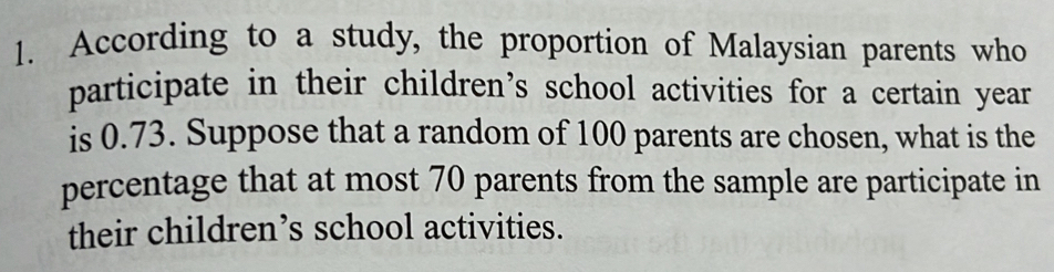 According to a study, the proportion of Malaysian parents who 
participate in their children’s school activities for a certain year
is 0.73. Suppose that a random of 100 parents are chosen, what is the 
percentage that at most 70 parents from the sample are participate in 
their children’s school activities.