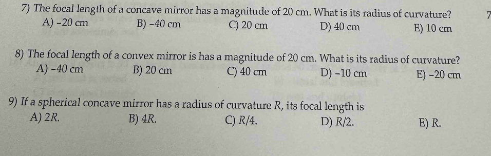 The focal length of a concave mirror has a magnitude of 20 cm. What is its radius of curvature? 7
A) -20 cm B) -40 cm C) 20 cm D) 40 cm E) 10 cm
8) The focal length of a convex mirror is has a magnitude of 20 cm. What is its radius of curvature?
A) -40 cm B) 20 cm C) 40 cm D) −10 cm E) −20 cm
9) If a spherical concave mirror has a radius of curvature R, its focal length is
A) 2R. B) 4R. C) R/4. D) R/2. E) R.