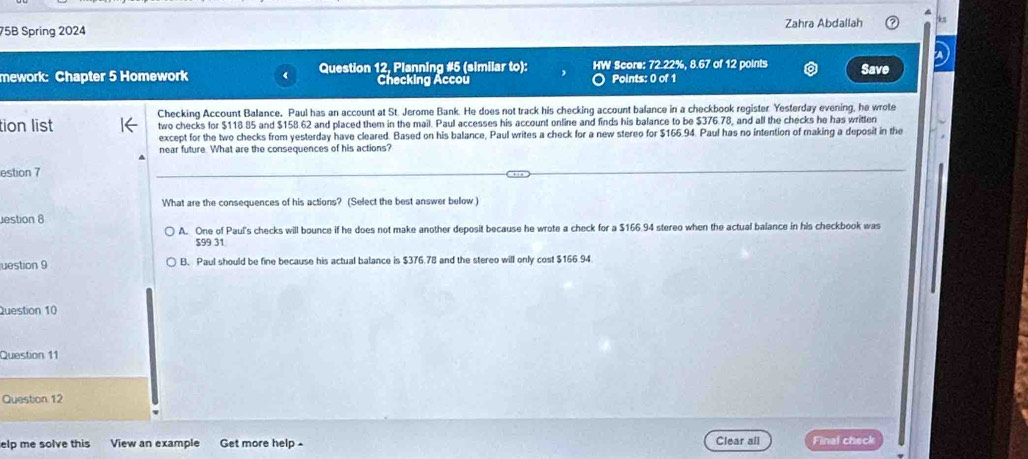 75B Spring 2024 Zahra Abdallah k
mework: Chapter 5 Homework Question 12, Planning #5 (similar to): HW Score: 72.22%, 8.67 of 12 points Save
Checking Accou Points: 0 of 1
Checking Account Balance. Paul has an account at St. Jerome Bank. He does not track his checking account balance in a checkbook register. Yesterday evening, he wrote
tion list two checks for $118 85 and $158.62 and placed them in the mail. Paul accesses his account online and finds his balance to be $376.78, and all the checks he has written
except for the two checks from yesterday have cleared. Based on his balance, Paul writes a check for a new stereo for $166.94. Paul has no intention of making a deposit in the
near future. What are the consequences of his actions?
estion 7
What are the consequences of his actions? (Select the best answer below )
estion 8
A. One of Paul's checks will bounce if he does not make another deposit because he wrote a check for a $166.94 stereo when the actual balance in his checkbook was
$99 31
uestion 9 B. Paul should be fine because his actual balance is $376.78 and the stereo will only cost $166.94
Question 10
Question 11
Question 12
elp me solve this View an example Get more help . Clear all Final check