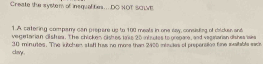 Create the system of inequalities…DO NOT SOLVE 
1.A catering company can prepare up to 100 meals in one day, consisting of chicken and 
vegetarian dishes. The chicken dishes take 20 minutes to prepare, and vegetarian dishes take
30 minutes. The kitchen staff has no more than 2400 minutes of preparation time available each
day.