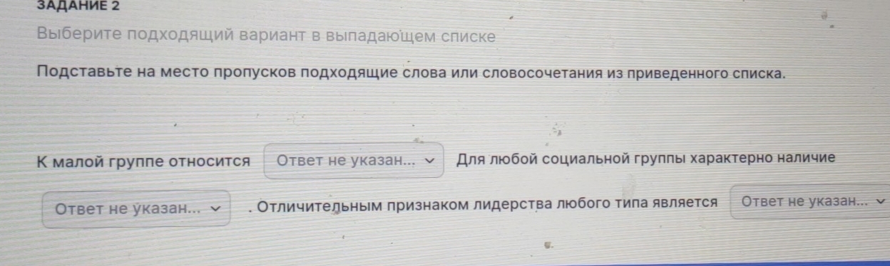 3ΑДΑΗИΕ 2 
Выберите πодхοдяший вариант в выπадаюем списке 
Подставьτе на место πроπусков πодходяшие слова или словосочетания из πриведенного слиска. 
Κ малой группе относится Ответ не указан... Для лΙοбοй сοциальной груππь хараκτерно наличие 
Ответ не указан... . Отличительным признаком лидерства люобого Τила является Ответ не указан... 
u.