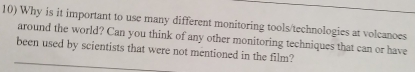 Why is it important to use many different monitoring tools/technologies at volcanoes 
around the world? Can you think of any other monitoring techniques that can or have 
been used by scientists that were not mentioned in the film?