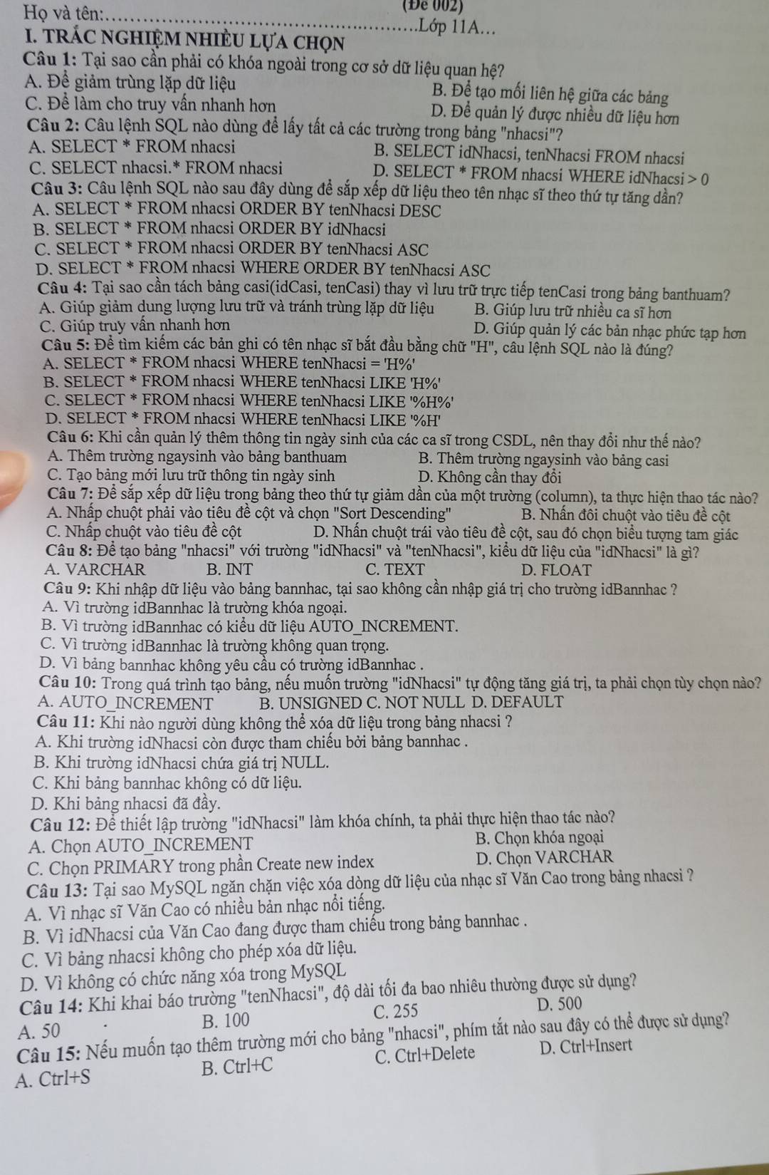 (Để 002)
Họ và tên:_ .Lớp 11A...
I. tRÁC nGHIệM nhIÈU Lựa chọn
Câu 1: Tại sao cần phải có khóa ngoài trong cơ sở dữ liệu quan hệ?
A. Để giảm trùng lặp dữ liệu B. Để tạo mối liên hệ giữa các bảng
C. Để làm cho truy vấn nhanh hơn D. Đề quản lý được nhiều dữ liệu hơn
Câu 2: Câu lệnh SQL nào dùng để lấy tất cả các trường trong bảng "nhacsi"?
A. SELECT * FROM nhacsi B. SELECT idNhacsi, tenNhacsi FROM nhacsi
C. SELECT nhacsi.* FROM nhacsi D. SELECT * FROM nhacsi WHERE idNhacsi 0
Câu 3: Câu lệnh SQL nào sau đây dùng để sắp xếp dữ liệu theo tên nhạc sĩ theo thứ tự tăng dần?
A. SELECT * FROM nhacsi ORDER BY tenNhacsi DESC
B. SELECT * FROM nhacsi ORDER BY idNhacsi
C. SELECT * FROM nhacsi ORDER BY tenNhacsi ASC
D. SELECT * FROM nhacsi WHERE ORDER BY tenNhacsi ASC
Câu 4: Tại sao cần tách bảng casi(idCasi, tenCasi) thay vì lưu trữ trực tiếp tenCasi trong bảng banthuam?
A. Giúp giảm dung lượng lưu trữ và tránh trùng lặp dữ liệu B. Giúp lưu trữ nhiều ca sĩ hơn
C. Giúp truy vấn nhanh hơn D. Giúp quản lý các bản nhạc phức tạp hơn
Câu 5: Đề tìm kiếm các bản ghi có tên nhạc sĩ bắt đầu bằng chữ "H", câu lệnh SQL nào là đúng?
A. SELECT * FROM nhacsi WHERE tenNhacsi ='H% '
B. SELECT * FROM nhacsi WHERE tenNhacsi LIKE 'H%'
C. SELECT * FROM nhacsi WHERE tenNhacsi LIKE '%H%'
D. SELECT * FROM nhacsi WHERE tenNhacsi LIKE '%H'
Câu 6: Khi cần quản lý thêm thông tin ngày sinh của các ca sĩ trong CSDL, nên thay đổi như thế nào?
A. Thêm trường ngaysinh vào bảng banthuam  B. Thêm trường ngaysinh vào bảng casi
C. Tạo bảng mới lưu trữ thông tin ngày sinh D. Không cần thay đổi
Câu 7: Để sắp xếp dữ liệu trong bảng theo thứ tự giảm dần của một trường (column), ta thực hiện thao tác nào?
A. Nhấp chuột phải vào tiêu đề cột và chọn "Sort Descending" B. Nhấn đôi chuột vào tiêu đề cột
C. Nhấp chuột vào tiêu đề cột D. Nhấn chuột trái vào tiêu đề cột, sau đó chọn biểu tượng tam giác
Câu 8: Để tạo bảng "nhacsi" với trường "idNhacsi" và "tenNhacsi", kiểu dữ liệu của "idNhacsi" là gì?
A. VARCHAR B. INT C. TEXT D. FLOAT
Câu 9: Khi nhập dữ liệu vào bảng bannhac, tại sao không cần nhập giá trị cho trường idBannhac ?
A. Vì trường idBannhac là trường khóa ngoại.
B. Vì trường idBannhac có kiểu dữ liệu AUTO_INCREMENT.
C. Vì trường idBannhac là trường không quan trọng.
D. Vì bảng bannhac không yêu cầu có trường idBannhac .
Câu 10: Trong quá trình tạo bảng, nếu muốn trường "idNhacsi" tự động tăng giá trị, ta phải chọn tùy chọn nào?
A. AUTO INCREMENT B. UNSIGNED C. NOT NULL D. DEFAULT
Câu 11: Khi nào người dùng không thể xóạ dữ liệu trong bảng nhacsi ?
A. Khi trường idNhacsi còn được tham chiếu bởi bảng bannhac .
B. Khi trường idNhacsi chứa giá trị NULL.
C. Khi bảng bannhac không có dữ liệu.
D. Khi bảng nhạcsi đã đầy.
Câu 12: Để thiết lập trường "idNhacsi" làm khóa chính, ta phải thực hiện thao tác nào?
A. Chọn AUTO_INCREMENT  B. Chọn khóa ngoại
C. Chọn PRIMARY trong phần Create new index D. Chọn VARCHAR
Câu 13: Tại sao MySQL ngăn chặn việc xóa dòng dữ liệu của nhạc sĩ Văn Cao trong bảng nhacsi ?
A. Vì nhạc sĩ Văn Cao có nhiều bản nhạc nổi tiếng.
B. Vì idNhacsi của Văn Cao đang được tham chiếu trong bảng bannhac .
C. Vì bảng nhacsi không cho phép xóa dữ liệu.
D. Vì không có chức năng xóa trong MySQL
Câu 14: Khi khai báo trường "tenNhacsi", độ dài tối đa bao nhiêu thường được sử dụng?
A. 50 C. 255
D. 500
B. 100
Câu 15: Nếu muốn tạo thêm trường mới cho bảng "nhacsi", phím tắt nào sau đây có thể được sử dụng?
A. Ctrl+S B. Ctrl+C C. Ctrl+Delete D. Ctrl+Insert