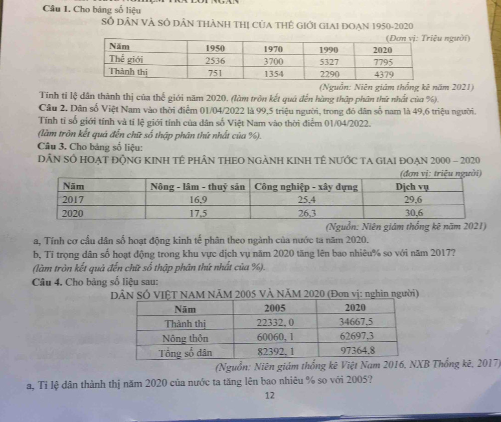 Cho bảng số liệu 
Số DÂN VÀ SỔ DÂN THÀNH THị CủA THÉ GIỚI GIAI ĐOẠN 1950-2020 
người) 
(Nguồn: Niên giám thống kê năm 2021) 
Tính ti lệ dân thành thị của thế giới năm 2020. (làm tròn kết quả đến hàng thập phân thứ nhất của %). 
Câu 2. Dân số Việt Nam vào thời điểm 01/04/2022 là 99, 5 triệu người, trong đó dân số nam là 49, 6 triệu người. 
Tính ti số giới tính và tỉ lệ giới tính của dân số Việt Nam vào thời điểm 01/04/2022. 
(làm tròn kết quả đến chữ số thập phân thứ nhất của %). 
Câu 3. Cho bảng số liệu: 
DÂN SỐ HOẠT ĐỘNG KINH TÉ PHÂN THEO NGẢNH KINH TÉ NƯỚC TA GIAI ĐOẠN 2000 - 2020 
(Nguồn: Niên giám thống kê năm 2021) 
a, Tính cơ cấu dân số hoạt động kinh tế phân theo ngành của nước ta năm 2020. 
b, Tỉ trọng dân số hoạt động trong khu vực dịch vụ năm 2020 tăng lên bao nhiêu % so với năm 2017? 
(làm tròn kết quả đến chữ số thập phân thứ nhất của %). 
Câu 4. Cho bảng số liệu sau: 
DÂN SÓ VIỆT NAM NÄM 2005 VÀ NĂM 2020 (Đơn vị: nghìn người) 
(Nguồn: Niên giám thống kê Việt Nam 2016, NXB Thống kê, 2017) 
a, Tỉ lệ dân thành thị năm 2020 của nước ta tăng lên bao nhiêu % so với 2005? 
12