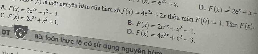 r(x)=e^(2x)+x. D.
r(x) là một nguyên hàm của hàm số f(x)=4e^(2x)+2x
A. F(x)=2e^(2x)-x^2-1. F(x)=2e^x+x+
C. F(x)=2e^(2x)+x^2+1. thỏa mān F(0)=1. Tìm F(x).
B. F(x)=2e^(2x)+x^2-1.
D. F(x)=4e^(2x)+x^2-3. 
DT 4 Bài toán thực tế có sử dụng nguyên hàm