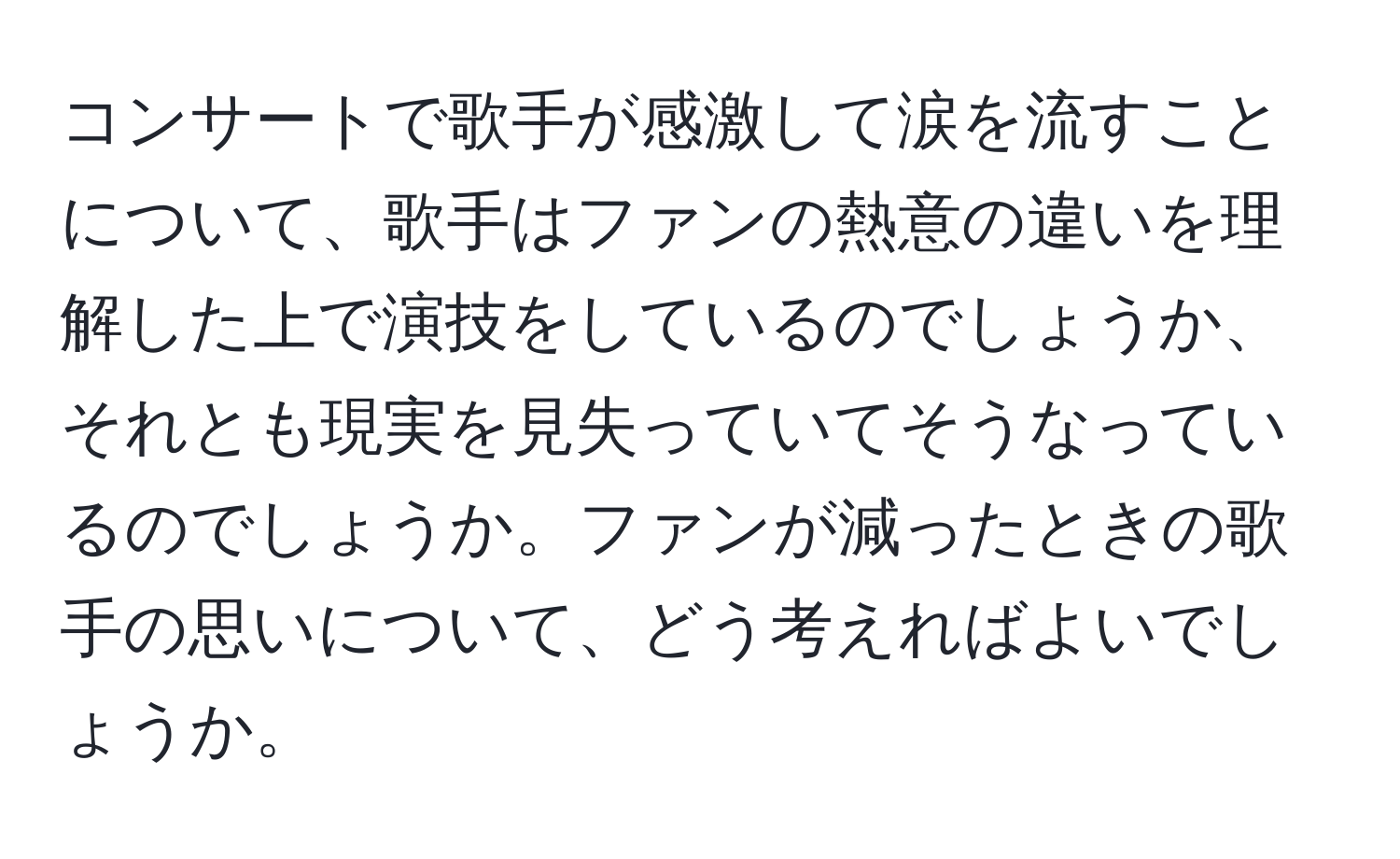 コンサートで歌手が感激して涙を流すことについて、歌手はファンの熱意の違いを理解した上で演技をしているのでしょうか、それとも現実を見失っていてそうなっているのでしょうか。ファンが減ったときの歌手の思いについて、どう考えればよいでしょうか。