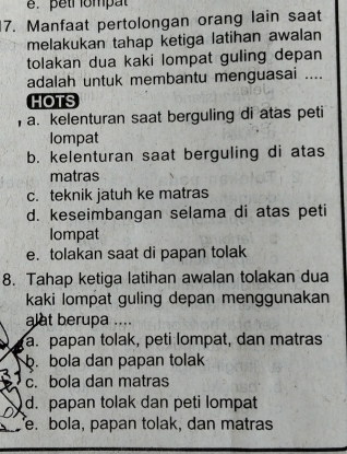 pêtr ompat
7. Manfaat pertolongan orang lain saat
melakukan tahap ketiga latihan awalan
tolakan dua kaki lompat guling depan
adalah untuk membantu menguasai ....
HOTS
, a. kelenturan saat berguling di atas peti
lompat
b. kelenturan saat berguling di atas
matras
c. teknik jatuh ke matras
d. keseimbangan selama di atas peti
Iompat
e. tolakan saat di papan tolak
8. Tahap ketiga latihan awalan tolakan dua
kaki lompat guling depan menggunakan
alat berupa ....
a. papan tolak, peti lompat, dan matras. bola dan papan tolak
c. bola dan matras
d. papan tolak dan peti lompat
e. bola, papan tolak, dan matras