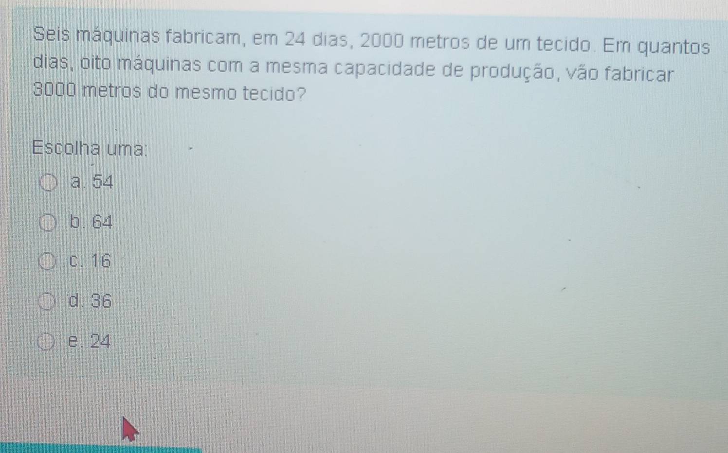 Seis máquinas fabricam, em 24 dias, 2000 metros de um tecido. Em quantos
dias, oito máquinas com a mesma capacidade de produção, vão fabricar
3000 metros do mesmo tecido?
Escolha uma:
a. 54
b. 64
c. 16
d. 36
e. 24