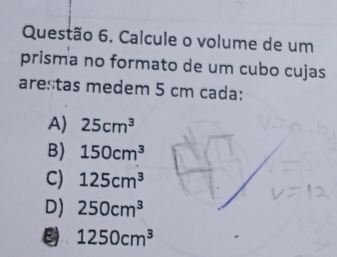 Calcule o volume de um
prisma no formato de um cubo cujas
arestas medem 5 cm cada:
A) 25cm^3
B) 150cm^3
C) 125cm^3
D) 250cm^3
1250cm^3