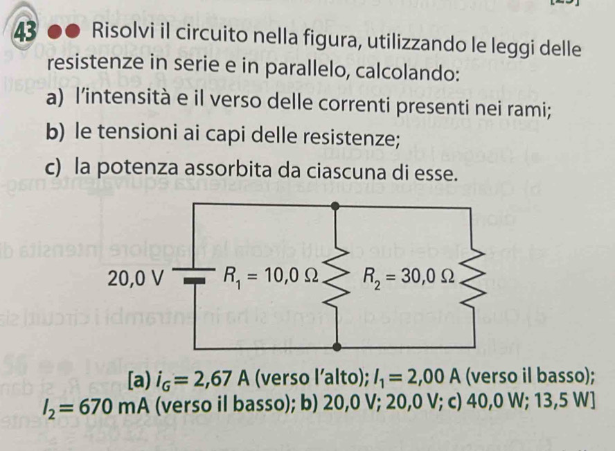 Risolvi il circuito nella figura, utilizzando le leggi delle
resistenze in serie e in parallelo, calcolando:
a) l'intensità e il verso delle correnti presenti nei rami;
b) le tensioni ai capi delle resistenze;
c) la potenza assorbita da ciascuna di esse.
[a) i_G=2,67A (verso l’alto); I_1=2,00A (verso il basso);
I_2=670 mA (verso il basso); b) 20,0 V; 20,0 V; c) 40,0 W; 13,5 W]