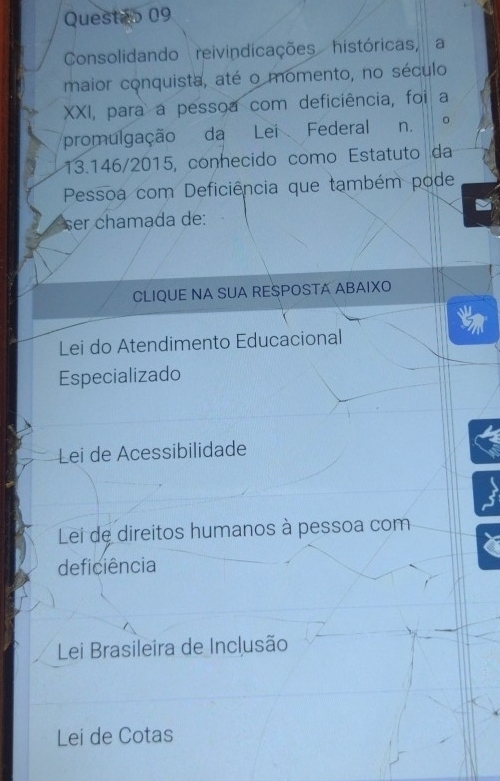 Questeo 09
Consolidando reivindicações históricas, a
maior conquista, até o momento, no século
XXI, para a pessoa com deficiência, foi a
promulgação da Lei Federal n. 。
13.146/2015, conhecido como Estatuto da
Pessoa com Deficiência que também pode
ser chamada de:
CLIQUE NA SUA RESPOSTA ABAIXO
Lei do Atendimento Educacional
Especializado
Lei de Acessibilidade
Lei de direitos humanos à pessoa com
deficiência
Lei Brasileira de Inclusão
Lei de Cotas