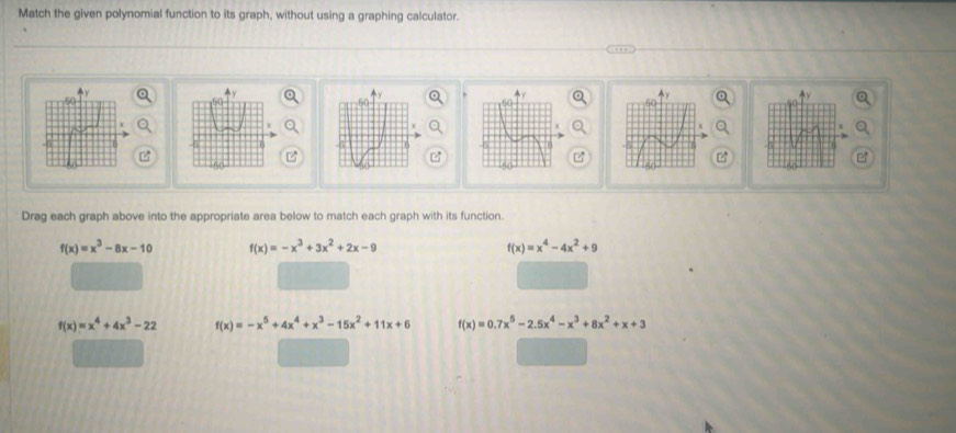 Match the given polynomial function to its graph, without using a graphing calculator.

C
Drag each graph above into the appropriate area below to match each graph with its function.
f(x)=x^3-8x-10 f(x)=-x^3+3x^2+2x-9
f(x)=x^4-4x^2+9
f(x)=x^4+4x^3-22 f(x)=-x^5+4x^4+x^3-15x^2+11x+6 f(x)=0.7x^5-2.5x^4-x^3+8x^2+x+3