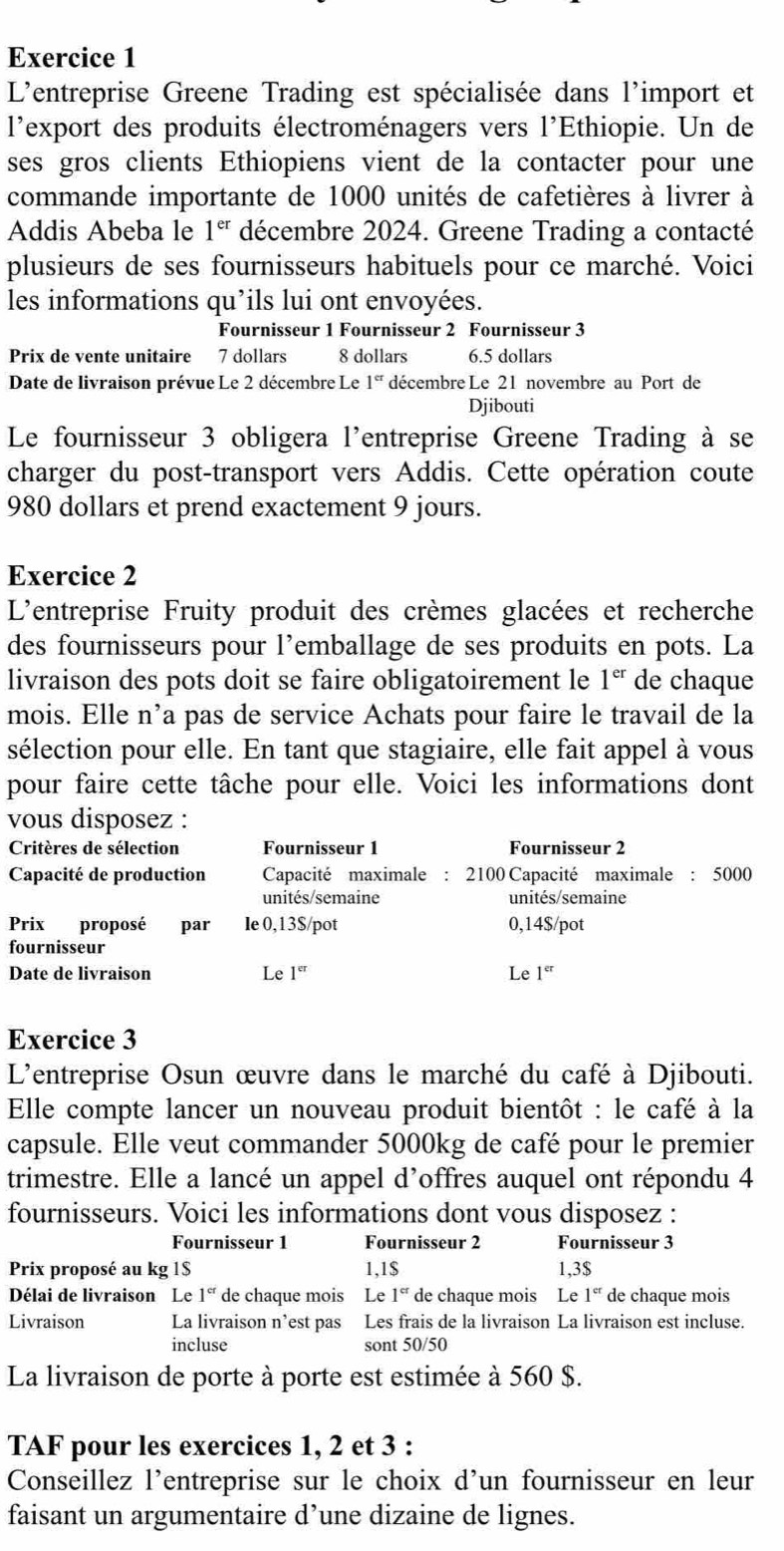 L'entreprise Greene Trading est spécialisée dans l'import et
l'export des produits électroménagers vers l'Ethiopie. Un de
ses gros clients Ethiopiens vient de la contacter pour une
commande importante de 1000 unités de cafetières à livrer à
Addis Abeba le 1^(er) décembre 2024. Greene Trading a contacté
plusieurs de ses fournisseurs habituels pour ce marché. Voici
les informations qu’ils lui ont envoyées.
Fournisseur 1 Fournisseur 2 Fournisseur 3
Prix de vente unitaire 7 dollars 8 dollars 6.5 dollars
Date de livraison prévue Le 2 décembre Le 1^(cr) décembre Le 21 novembre au Port de
Djibouti
Le fournisseur 3 obligera l'entreprise Greene Trading à se
charger du post-transport vers Addis. Cette opération coute
980 dollars et prend exactement 9 jours.
Exercice 2
L'entreprise Fruity produit des crèmes glacées et recherche
des fournisseurs pour l’emballage de ses produits en pots. La
livraison des pots doit se faire obligatoirement le 1^(er) de chaque
mois. Elle n’a pas de service Achats pour faire le travail de la
sélection pour elle. En tant que stagiaire, elle fait appel à vous
pour faire cette tâche pour elle. Voici les informations dont
vous disposez :
Critères de sélection Fournisseur 1 Fournisseur 2
Capacité de production  Capacité maximale : 2100 Capacité maximale : 5000
unités/semaine unités/semaine
Prix proposé £par le 0,13$/pot 0,14$/pot
fournisseur
Date de livraison Le 1^(cr) Le 1^(er)
Exercice 3
L'entreprise Osun œuvre dans le marché du café à Djibouti.
Elle compte lancer un nouveau produit bientôt : le café à la
capsule. Elle veut commander 5000kg de café pour le premier
trimestre. Elle a lancé un appel d’offres auquel ont répondu 4
fournisseurs. Voici les informations dont vous disposez :
Fournisseur 1 Fournisseur 2 Fournisseur 3
Prix proposé au kg 1$ 1,1$ 1,3$
Délai de livraison Le 1^(cr) de chaque mois Le 1^(cr) de chaque mois ₹Le 1^(cr) de chaque mois
Livraison La livraison n’est pas Les frais de la livraison La livraison est incluse.
incluse sont 50/50
La livraison de porte à porte est estimée à 560 $.
TAF pour les exercices 1, 2 et 3 :
Conseillez l'entreprise sur le choix d'un fournisseur en leur
faisant un argumentaire d’une dizaine de lignes.