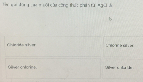 Tên gọi đúng của muối của công thức phân tử AgCI là:
Chloride silver. Chlorine silver.
Silver chlorine. Silver chloride.