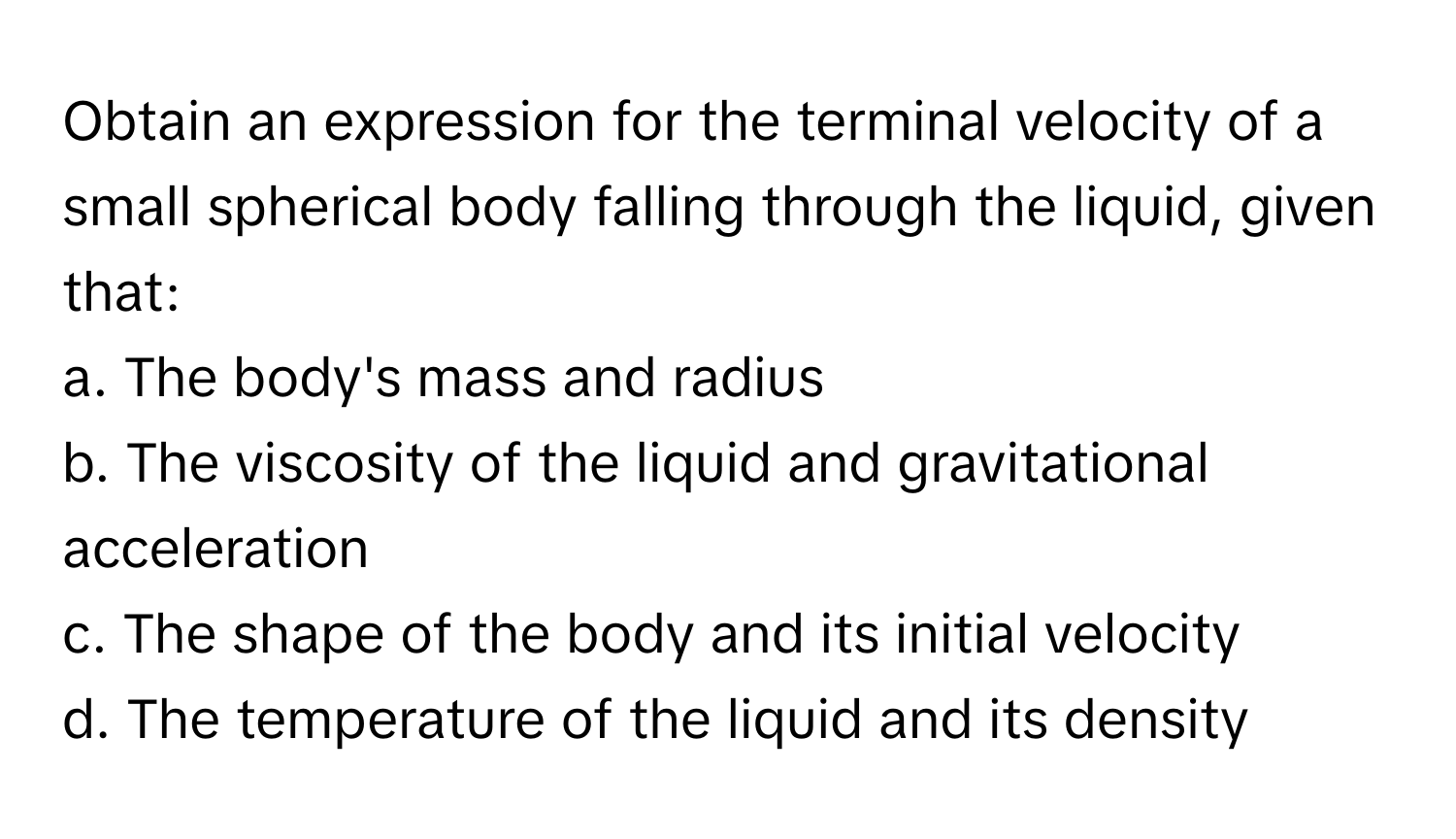 Obtain an expression for the terminal velocity of a small spherical body falling through the liquid, given that: 
a. The body's mass and radius
b. The viscosity of the liquid and gravitational acceleration
c. The shape of the body and its initial velocity
d. The temperature of the liquid and its density