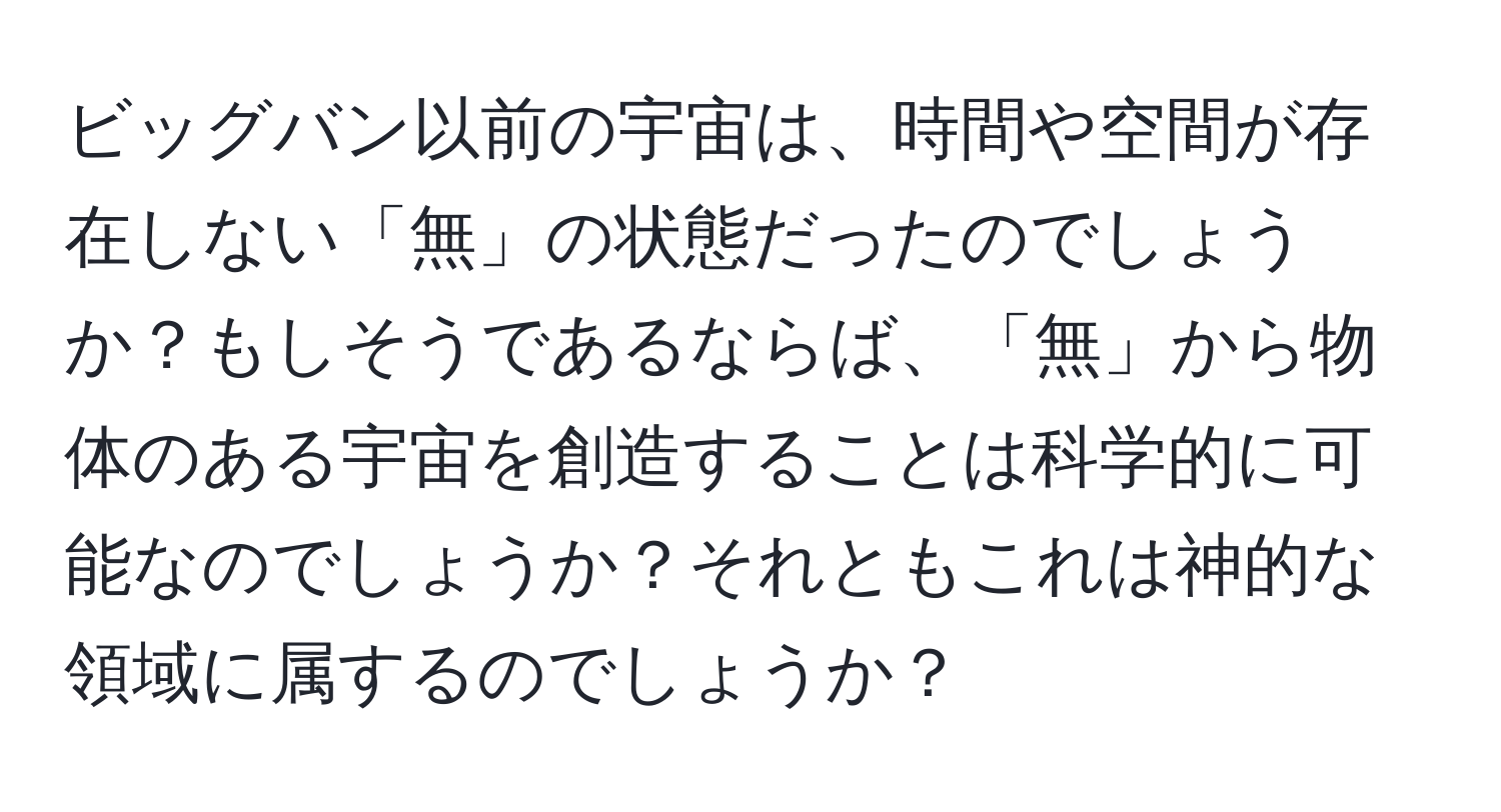 ビッグバン以前の宇宙は、時間や空間が存在しない「無」の状態だったのでしょうか？もしそうであるならば、「無」から物体のある宇宙を創造することは科学的に可能なのでしょうか？それともこれは神的な領域に属するのでしょうか？