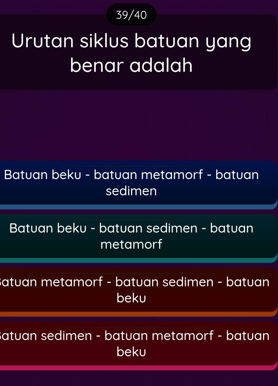 39/40
Urutan siklus batuan yang
benar adalah
Batuan beku - batuan metamorf - batuan
sedimen
Batuan beku - batuan sedimen - batuan
metamorf
Batuan metamorf - batuan sedimen - batuan
beku
Batuan sedimen - batuan metamorf - batuan
beku