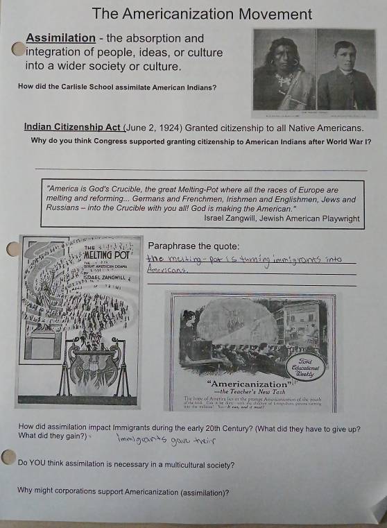 The Americanization Movement 
Assimilation - the absorption and 
integration of people, ideas, or culture 
into a wider society or culture. 
How did the Carlisle School assimilate American Indians? 
Indian Citizenship Act (June 2, 1924) Granted citizenship to all Native Americans. 
Why do you think Congress supported granting citizenship to American Indians after World War I? 
"America is God's Crucible, the great Melting-Pot where all the races of Europe are 
melting and reforming... Germans and Frenchmen, Irishmen and Englishmen, Jews and 
Russians - into the Crucible with you all! God is making the American." 
Israel Zangwill, Jewish American Playwright 
Paraphrase the quote: 
_ 
_ 
_ 
How did assimilation impact Immigrants during the early 20th Century? (What did they have to give up? 
What did they gain?) 
Do YOU think assimilation is necessary in a multicultural society? 
Why might corporations support Americanization (assimilation)?