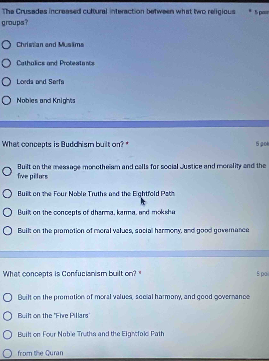 The Crusades increased cultural interaction between what two religious 5 pair
groups?
Christian and Muslims
Catholics and Protestants
Lords and Serfs
Nobles and Knights
What concepts is Buddhism built on? * 5 pol
Built on the message monotheism and calls for social Justice and morality and the
five pillars
Built on the Four Noble Truths and the Eightfold Path
Built on the concepts of dharma, karma, and moksha
Built on the promotion of moral values, social harmony, and good governance
What concepts is Confucianism built on? * 5 pol
Built on the promotion of moral values, social harmony, and good governance
Built on the "Five Pillars"
Built on Four Noble Truths and the Eightfold Path
from the Quran
