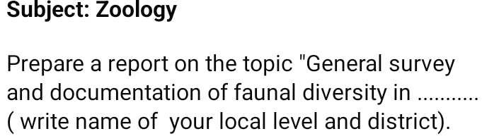 Subject: Zoology 
Prepare a report on the topic "General survey 
and documentation of faunal diversity in …… 
( write name of your local level and district).