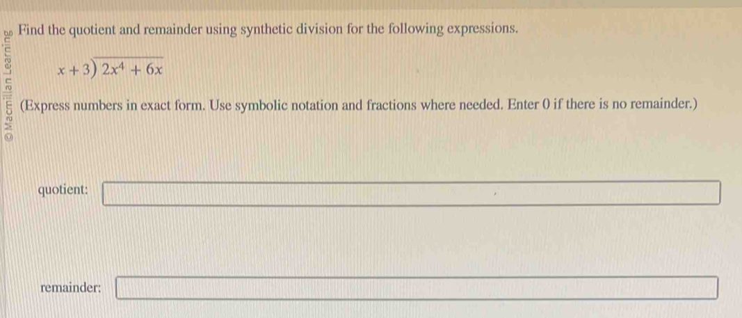 Find the quotient and remainder using synthetic division for the following expressions.
beginarrayr x+3encloselongdiv 2x^4+6xendarray
(Express numbers in exact form. Use symbolic notation and fractions where needed. Enter 0 if there is no remainder.) 
quotient: □ 
remainder: □