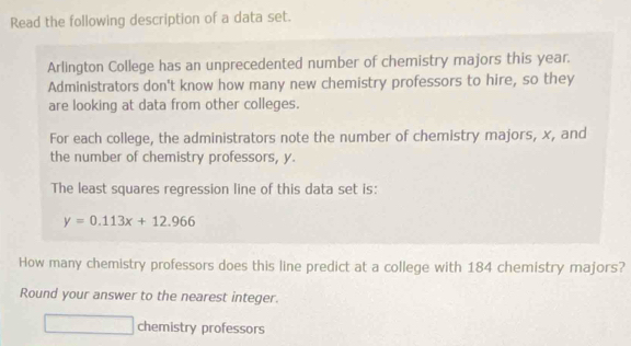 Read the following description of a data set. 
Arlington College has an unprecedented number of chemistry majors this year. 
Administrators don't know how many new chemistry professors to hire, so they 
are looking at data from other colleges. 
For each college, the administrators note the number of chemistry majors, x, and 
the number of chemistry professors, y. 
The least squares regression line of this data set is:
y=0.113x+12.966
How many chemistry professors does this line predict at a college with 184 chemistry majors? 
Round your answer to the nearest integer. 
chemistry professors