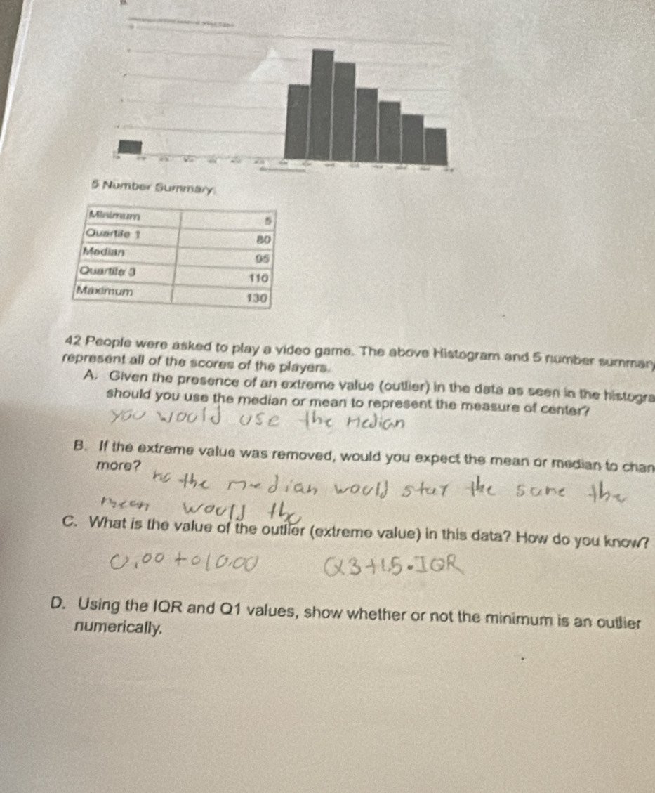 42 People were asked to play a video game. The above Histogram and 5 number summary 
represent all of the scores of the players. 
A. Given the presence of an extreme value (outlier) in the data as seen in the histogra 
should you use the median or mean to represent the measure of center? 
B. If the extreme value was removed, would you expect the mean or median to chan 
more? 
C. What is the value of the outlier (extreme value) in this data? How do you know? 
D. Using the IQR and Q1 values, show whether or not the minimum is an outlier 
numerically.