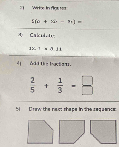 Write in figures:
5(a+2b-3c)=
3) Calculate:
12. 4* 8.11
4) Add the fractions.
 2/5 + 1/3 = □ /□  
5) Draw the next shape in the sequence: