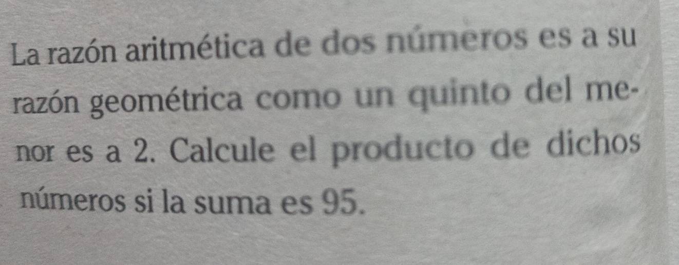 La razón aritmética de dos números es a su 
razón geométrica como un quinto del me- 
nor es a 2. Calcule el producto de dichos 
números si la suma es 95.