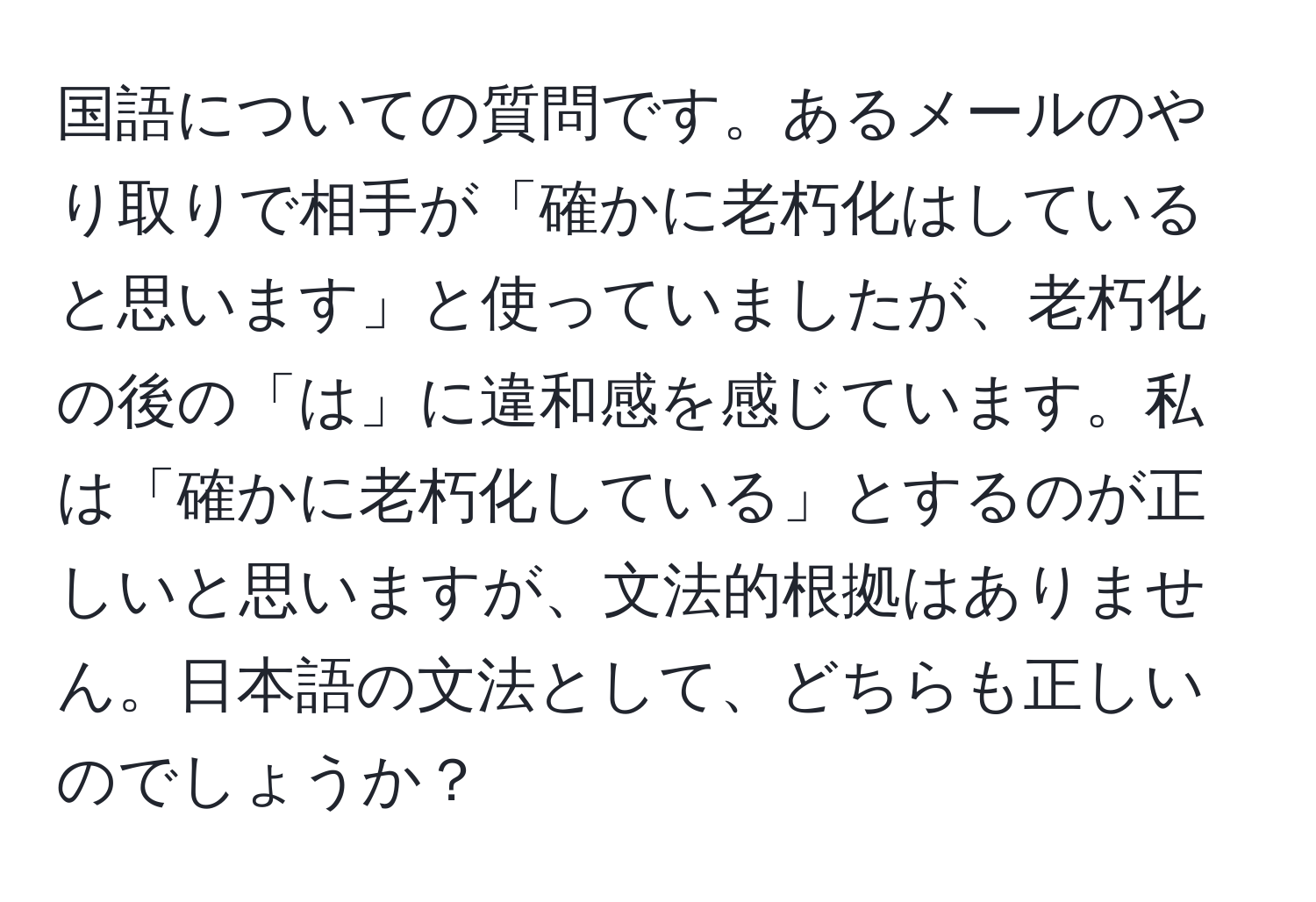 国語についての質問です。あるメールのやり取りで相手が「確かに老朽化はしていると思います」と使っていましたが、老朽化の後の「は」に違和感を感じています。私は「確かに老朽化している」とするのが正しいと思いますが、文法的根拠はありません。日本語の文法として、どちらも正しいのでしょうか？