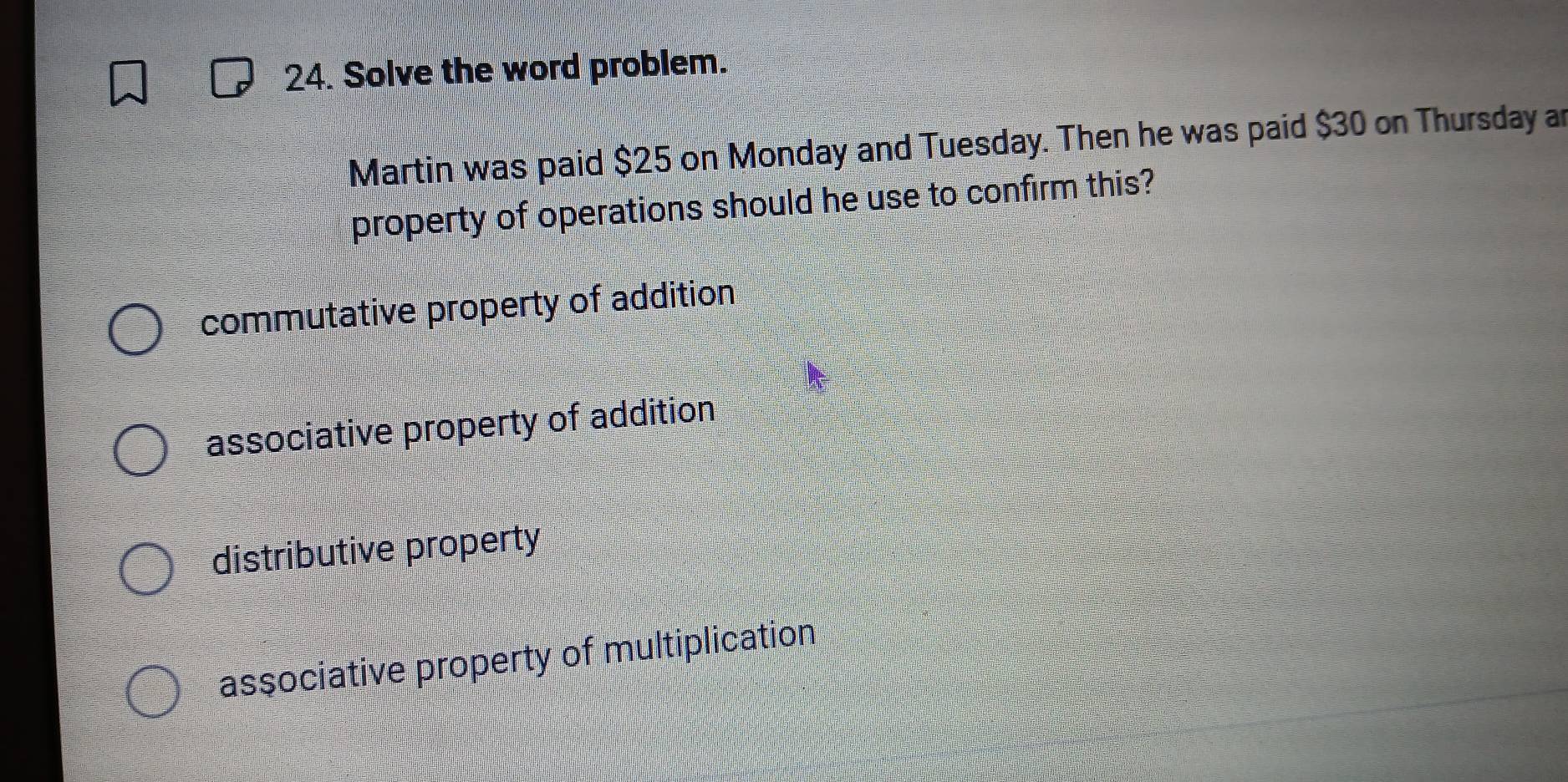 Solve the word problem.
Martin was paid $25 on Monday and Tuesday. Then he was paid $30 on Thursday a
property of operations should he use to confirm this?
commutative property of addition
associative property of addition
distributive property
associative property of multiplication