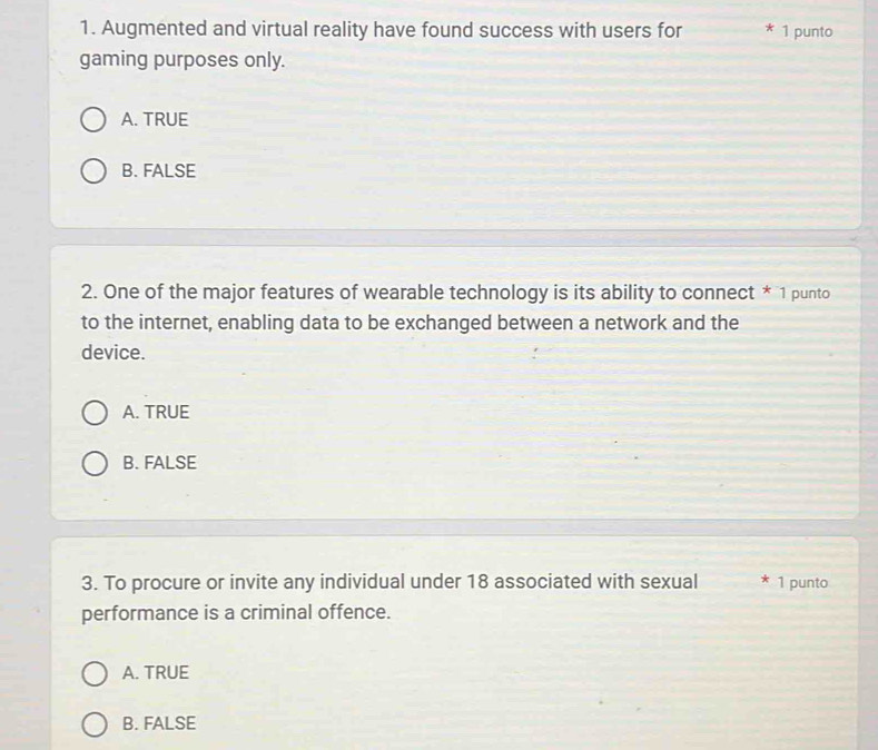Augmented and virtual reality have found success with users for * 1 punto
gaming purposes only.
A. TRUE
B. FALSE
2. One of the major features of wearable technology is its ability to connect * 1 punto
to the internet, enabling data to be exchanged between a network and the
device.
A. TRUE
B. FALSE
3. To procure or invite any individual under 18 associated with sexual * 1 punto
performance is a criminal offence.
A. TRUE
B. FALSE