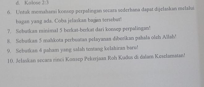 d. Kolose 2:3
6. Untuk memahami konsep perpalingan secara sederhana dapat dijelaskan melalui
bagan yang ada. Coba jelaskan bagan tersebut!
7. Sebutkan minimal 5 berkat-berkat dari konsep perpalingan!
8. Sebutkan 5 mahkota perbuatan pelayanan diberikan pahala oleh Allah!
9. Sebutkan 4 paham yang salah tentang kelahiran baru!
10. Jelaskan secara rinci Konsep Pekerjaan Roh Kudus di dalam Keselamatan!