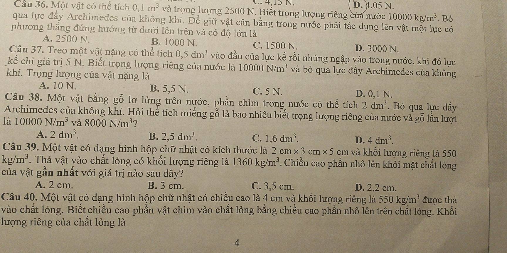 C. 4,15 N. D. 4,05 N.
Câu 36. Một vật có thể tích 0,1m^3 và trọng lượng 2500 N. Biết trọng lượng riêng của nước 10000kg/m^3. Bỏ
qua lực đẩy Archimedes của không khí. Để giữ vật cân bằng trong nước phải tác dụng lên vật một lực có
phương thăng đứng hướng từ dưới lên trên và có độ lớn là
A. 2500 N. B. 1000 N. C. 1500 N. D. 3000 N.
Câu 37. Treo một vật nặng có thể tích 0,5dm^3 vào đầu của lực kế rồi nhúng ngập vào trong nước, khi đó lực
kế chỉ giá trị 5 N. Biết trọng lượng riêng của nước là 10000N/m^3 và bỏ qua lực đẩy Archimedes của không
khí. Trọng lượng của vật nặng là
A. 10 N. B. 5,5 N. C. 5 N. D. 0,1 N.
Câu 38. Một vật bằng gỗ lơ lửng trên nước, phần chìm trong nước có thể tích 2dm^3. Bỏ qua lực đẩy
Archimedes của không khí. Hỏi thể tích miếng gỗ là bao nhiêu biết trọng lượng riêng của nước và gỗ lần lượt
là 10000N/m^3 và 8000N/m^3 2
A. 2dm^3. B. 2,5dm^3. C. 1,6dm^3. D. 4dm^3.
Câu 39. Một vật có dạng hình hộp chữ nhật có kích thước là 2cm* 3cm* 5 cm và khối lượng riêng là 550
kg/m^3.  Thả vật vào chất lỏng có khối lượng riêng là 1360kg/m^3. Chiều cao phần nhô lên khỏi mặt chất lỏng
của vật gần nhất với giá trị nào sau đây?
A. 2 cm. B. 3 cm. C. 3,5 cm. D. 2,2 cm.
Câu 40. Một vật có dạng hình hộp chữ nhật có chiều cao là 4 cm và khối lượng riêng là 550kg/m^3 được thả
vào chất lỏng. Biết chiều cao phần vật chìm vào chất lỏng bằng chiều cao phần nhô lên trên chất lỏng. Khối
lượng riêng của chất lỏng là
4