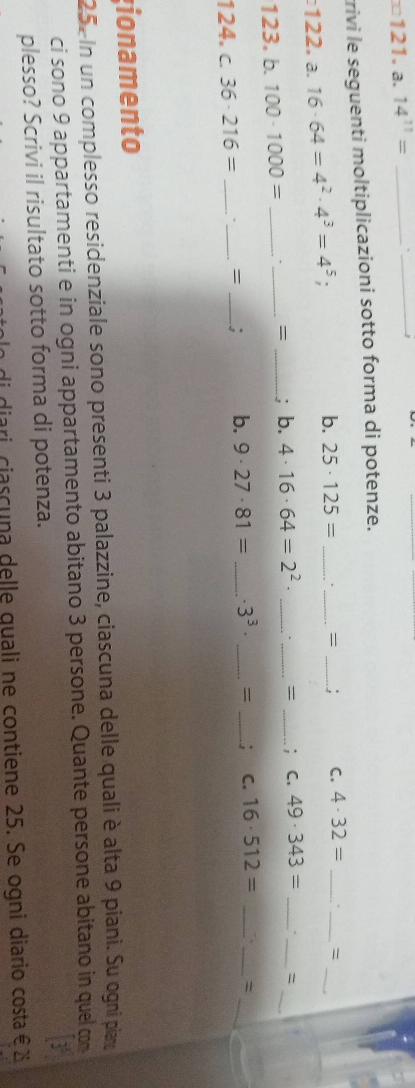 =121. a. 14^(11)= _ 
_ 
trivi le seguenti moltiplicazioni sotto forma di potenze. 
122. a. 16· 64=4^2· 4^3=4^5; 
b. 25· 125= __= _: 
_ 
C. 4· 32= __= 
= 
123. b. 100· 1000= _._ _; b. 4· 16· 64=2^2· _ 
_ 
_= _; C. 49· 343= _ 
_ 
124. c. 36· 216= _`_ = _; b. 9· 27· 81= _  · 3^3· _= _. C. 16· 512= _ 
_ 
_= 
ionamento 
25. In un complesso residenziale sono presenti 3 palazzine, ciascuna delle quali è alta 9 piani. Su ogni piaro 
ci sono 9 appartamenti e in ogni appartamento abitano 3 persone. Quante persone abitano in quel com 
plesso? Scrivi il risultato sotto forma di potenza. 
di diari ciascuna delle quali ne contiene 25. Se ogni diario costa € 25